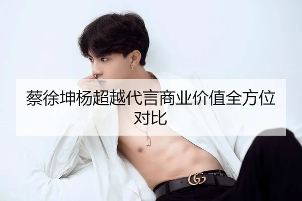 蔡徐坤杨超越代言商业价值全方位对比