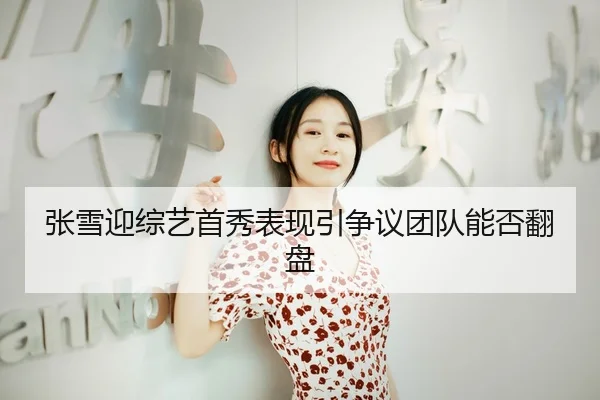 张雪迎综艺首秀表现引争议团队能否翻盘
